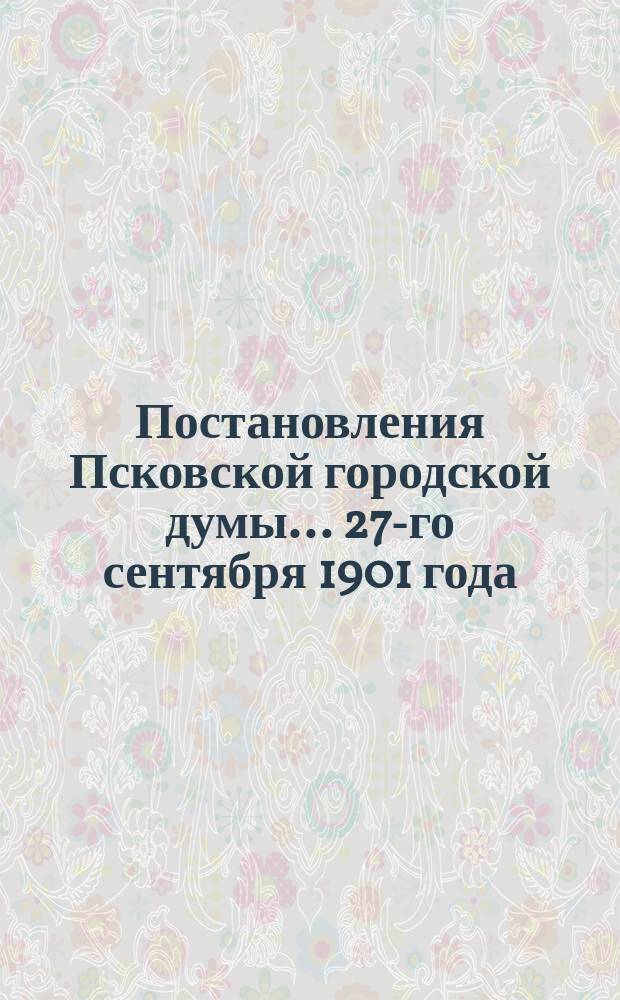 Постановления Псковской городской думы... 27-го сентября 1901 года