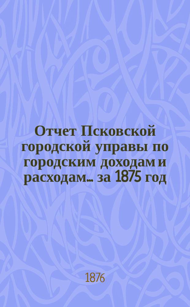 Отчет Псковской городской управы по городским доходам и расходам... за 1875 год
