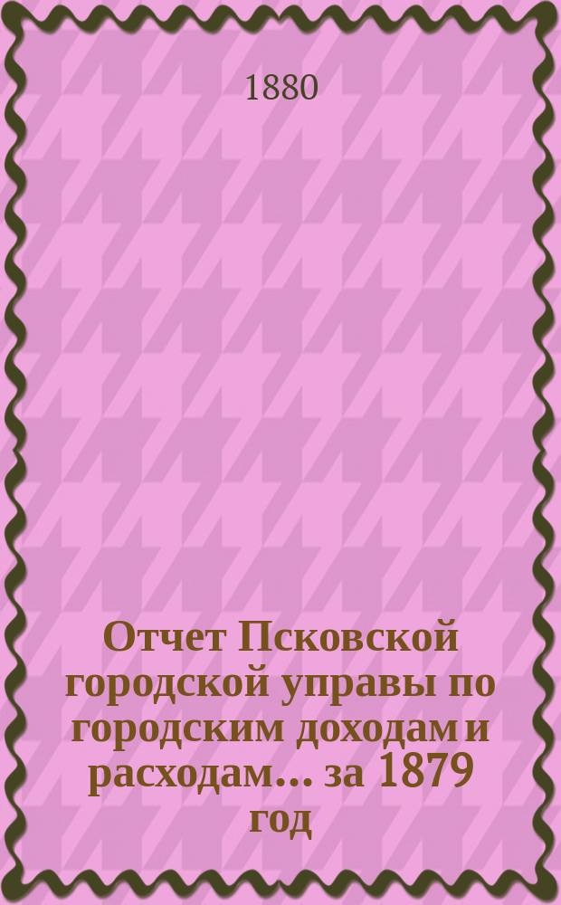 Отчет Псковской городской управы по городским доходам и расходам... за 1879 год