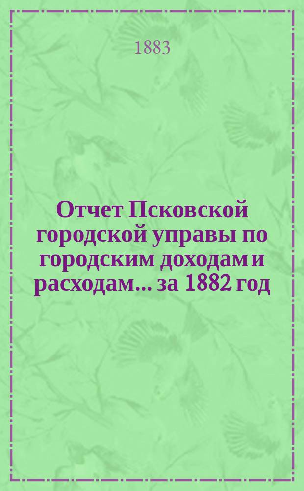 Отчет Псковской городской управы по городским доходам и расходам... за 1882 год