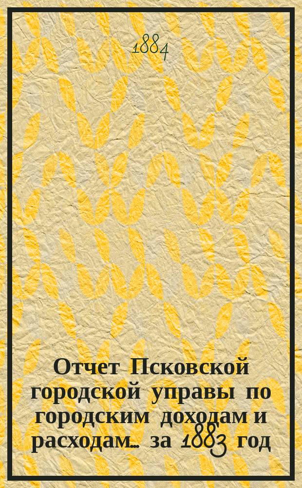 Отчет Псковской городской управы по городским доходам и расходам... за 1883 год