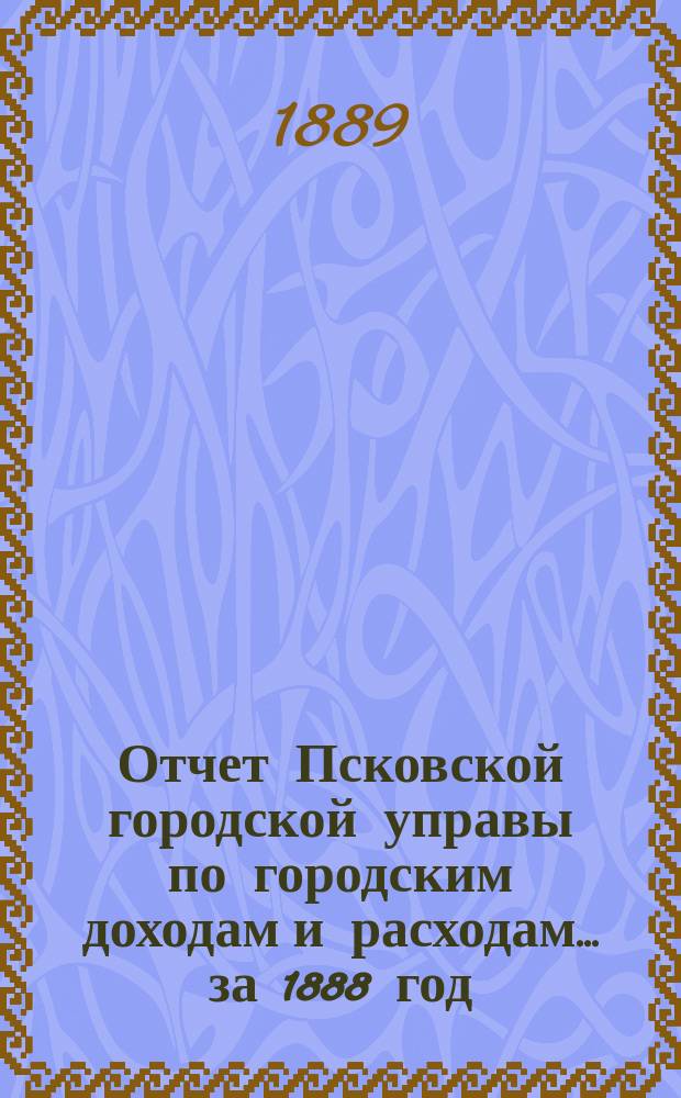 Отчет Псковской городской управы по городским доходам и расходам... за 1888 год