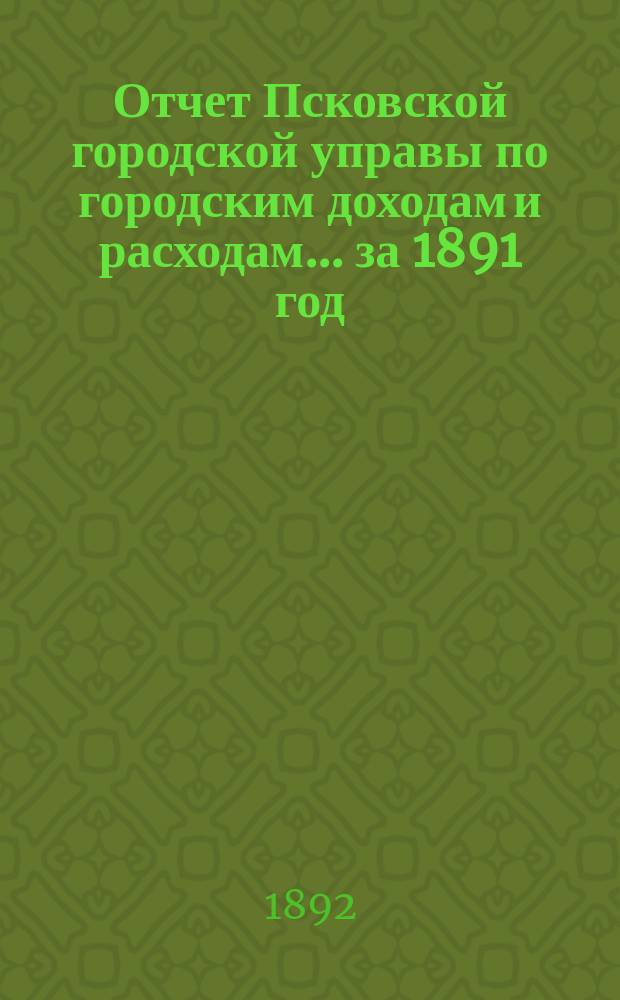 Отчет Псковской городской управы по городским доходам и расходам... за 1891 год
