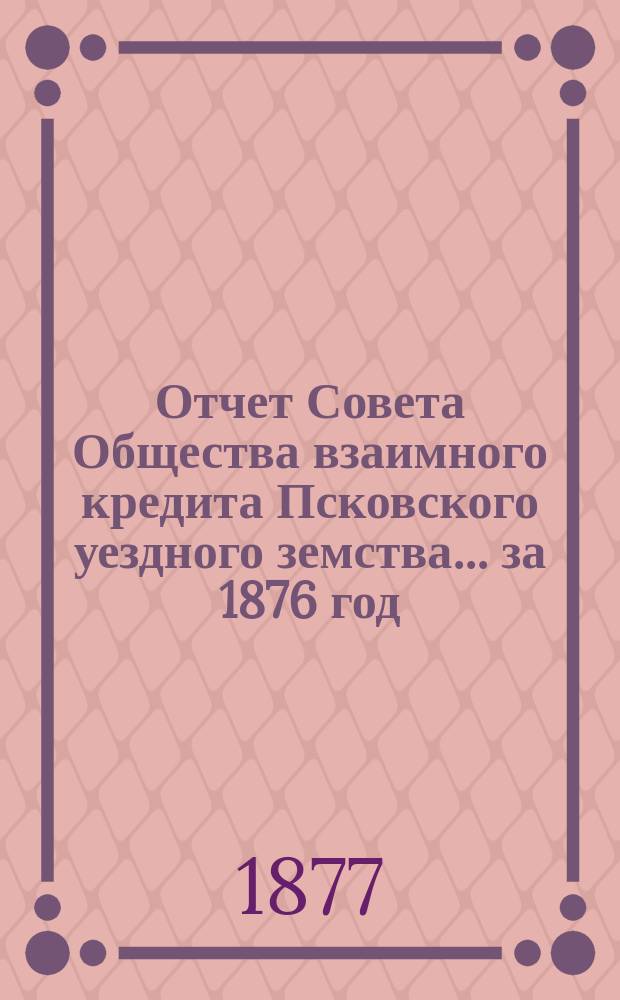 Отчет Совета Общества взаимного кредита Псковского уездного земства... за 1876 год