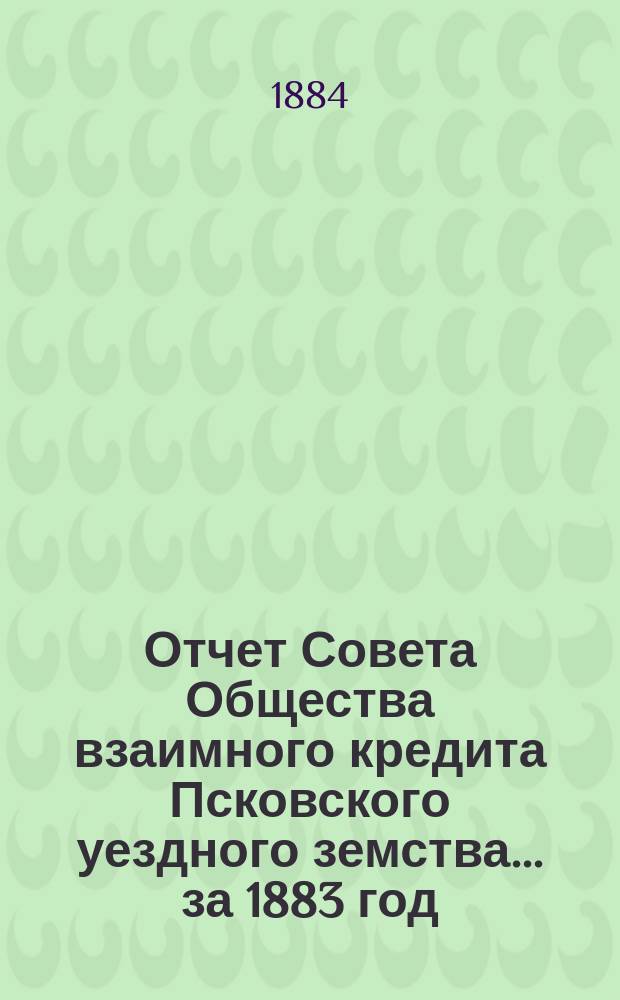 Отчет Совета Общества взаимного кредита Псковского уездного земства... за 1883 год