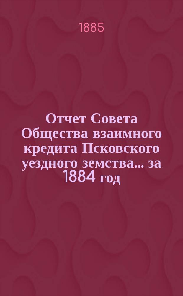 Отчет Совета Общества взаимного кредита Псковского уездного земства... за 1884 год