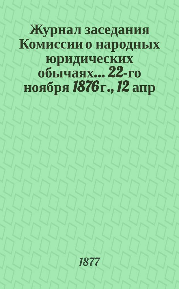 Журнал заседания Комиссии о народных юридических обычаях... ... 22-го ноября 1876 г., 12 апр. 1877 г.
