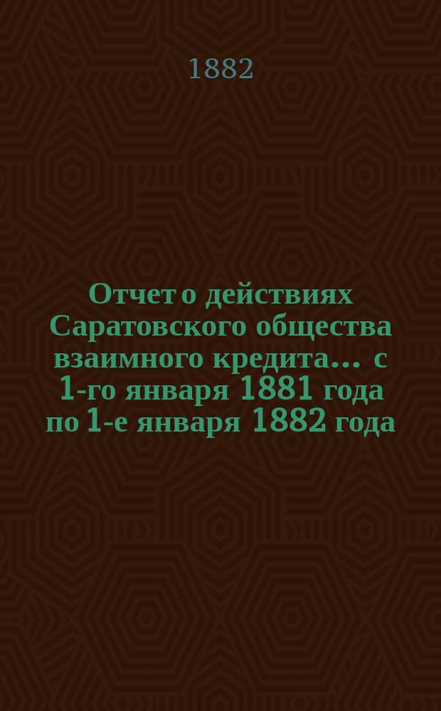Отчет о действиях Саратовского общества взаимного кредита... ... с 1-го января 1881 года по 1-е января 1882 года
