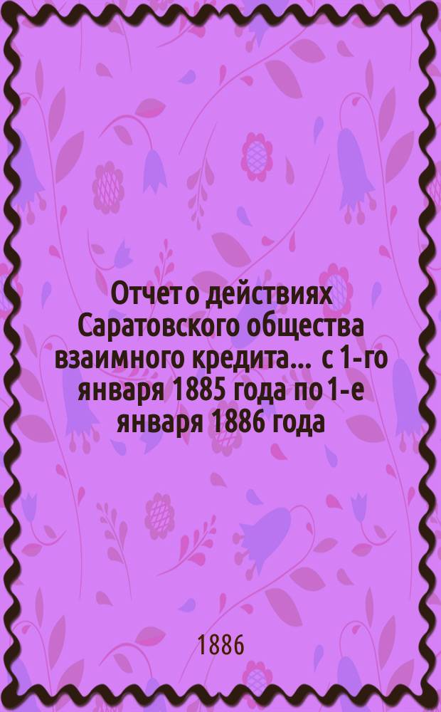 Отчет о действиях Саратовского общества взаимного кредита... ... с 1-го января 1885 года по 1-е января 1886 года