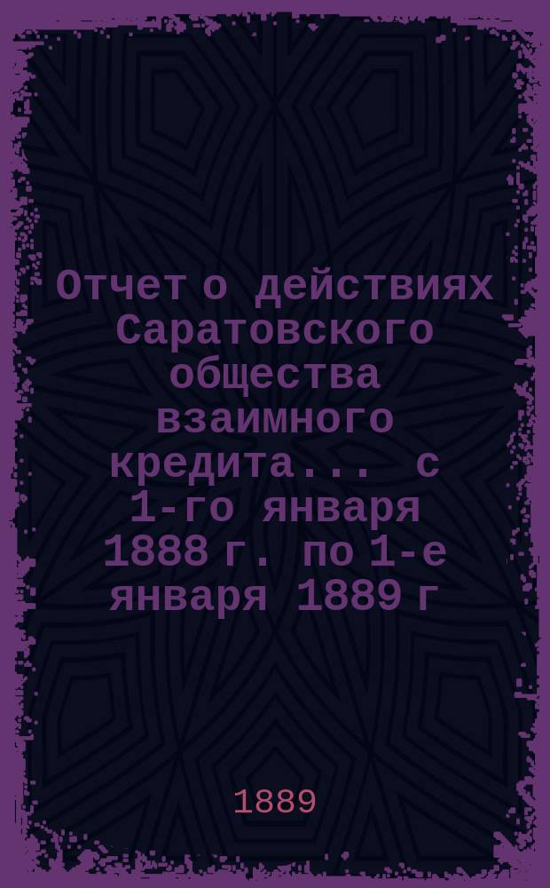 Отчет о действиях Саратовского общества взаимного кредита... ... с 1-го января 1888 г. по 1-е января 1889 г.