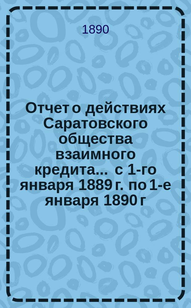 Отчет о действиях Саратовского общества взаимного кредита... ... с 1-го января 1889 г. по 1-е января 1890 г.