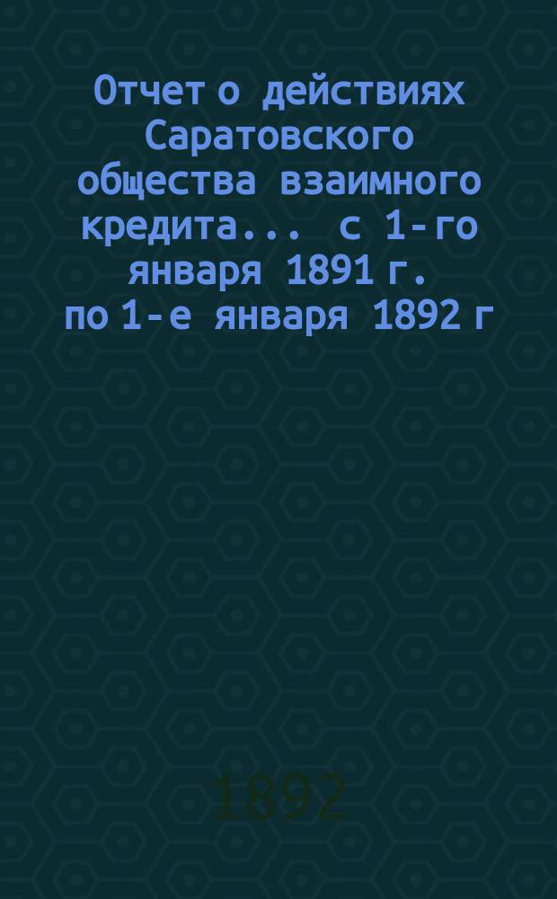 Отчет о действиях Саратовского общества взаимного кредита... ... с 1-го января 1891 г. по 1-е января 1892 г.