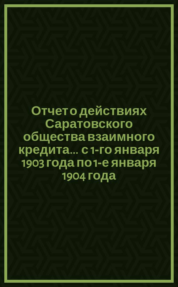Отчет о действиях Саратовского общества взаимного кредита... ... с 1-го января 1903 года по 1-е января 1904 года