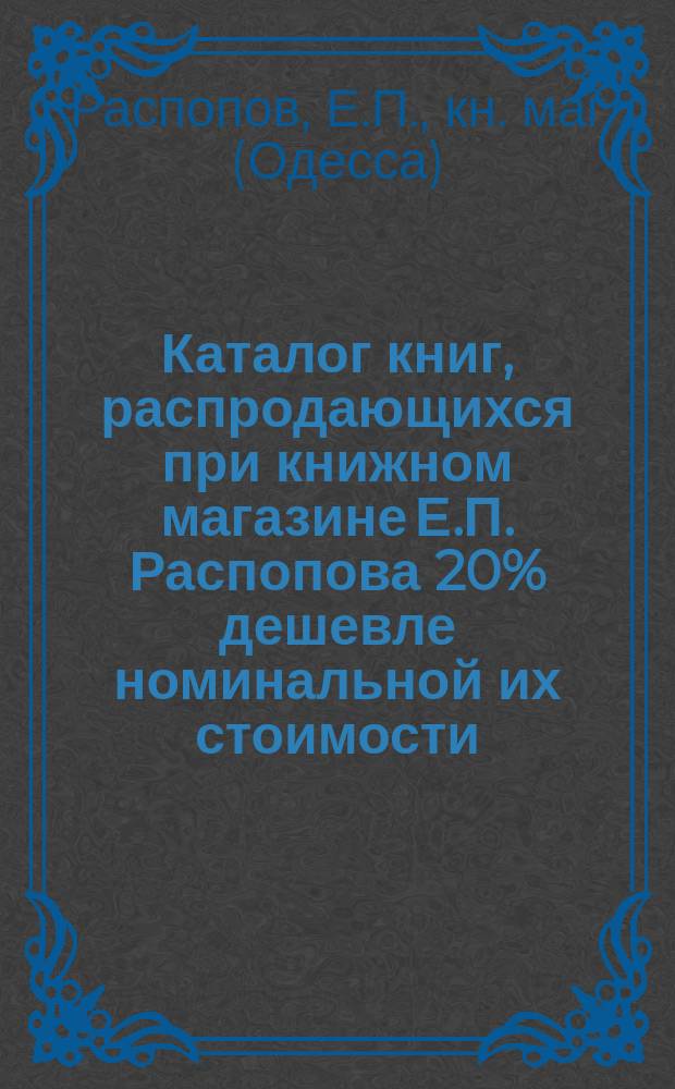 Каталог книг, распродающихся при книжном магазине Е.П. Распопова 20% дешевле номинальной их стоимости. Одесса...