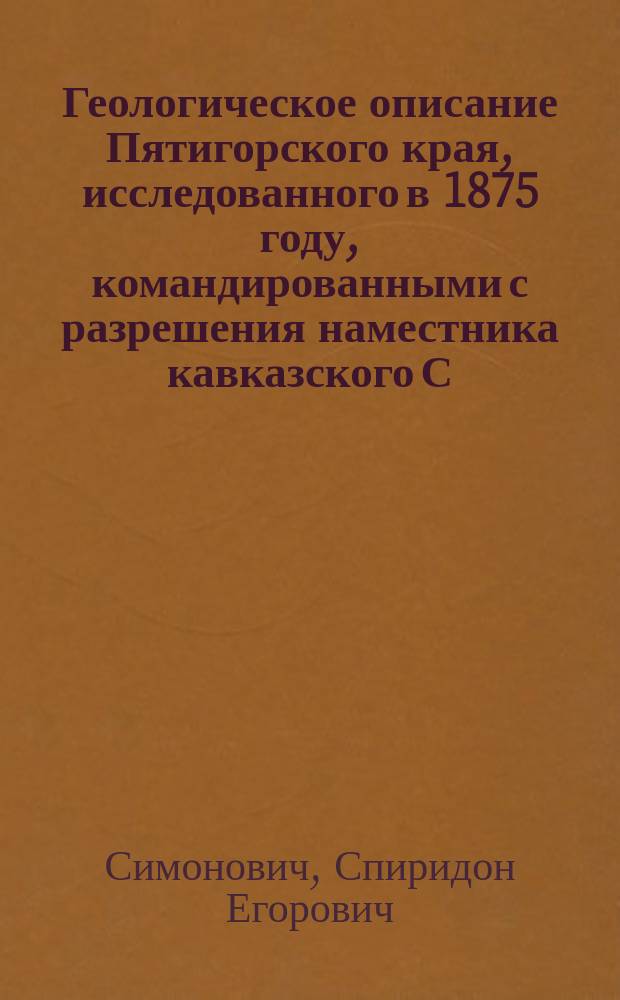 Геологическое описание Пятигорского края, исследованного в 1875 году, командированными с разрешения наместника кавказского С. Симоновичем и горными инженерами Л. Бацевичем и А. Сорокиным : С атласом