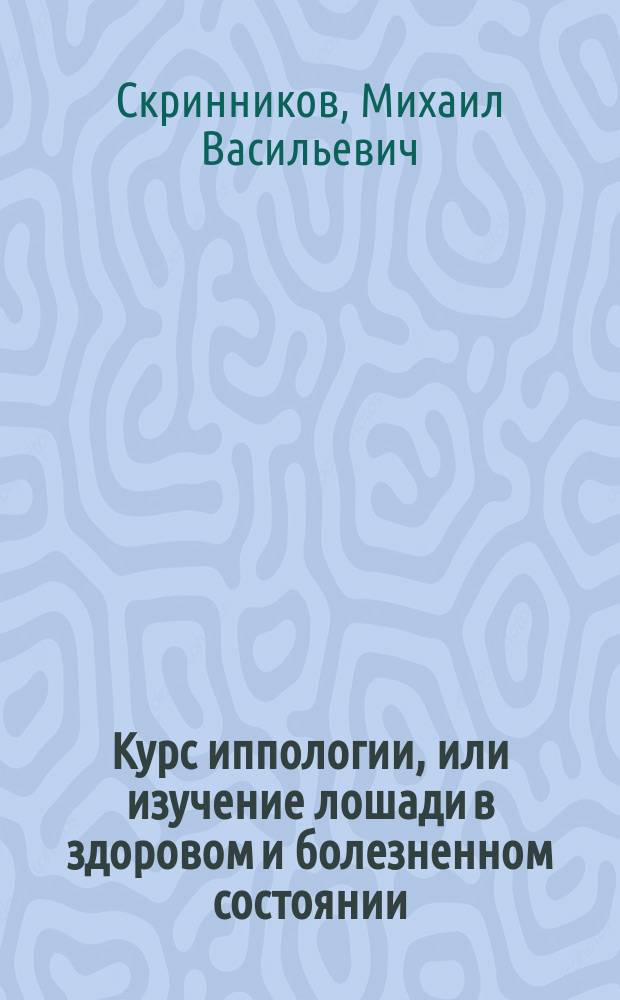 Курс иппологии, или изучение лошади в здоровом и болезненном состоянии : Сост. для вет.-фельдш. учеников войск Варш. воен. окр. магистром вет. наук М. Скринниковым, окр. ветеринаром Варш. воен. окр., с. с...