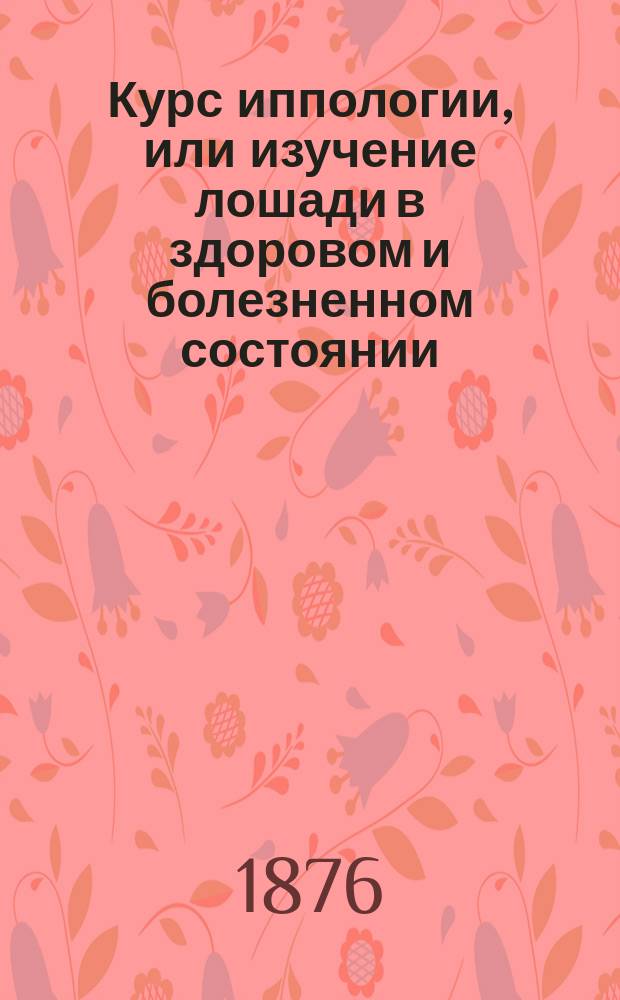 Курс иппологии, или изучение лошади в здоровом и болезненном состоянии : Сост. для вет.-фельдш. учеников войск Варш. воен. окр. магистром вет. наук М. Скринниковым, окр. ветеринаром Варш. воен. окр., с. с.... Ч. 1