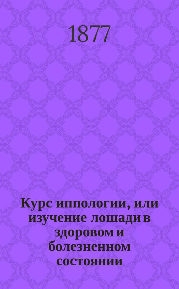 Курс иппологии, или изучение лошади в здоровом и болезненном состоянии : Сост. для вет.-фельдш. учеников войск Варш. воен. окр. магистром вет. наук М. Скринниковым, окр. ветеринаром Варш. воен. окр., с. с.... Ч. 2