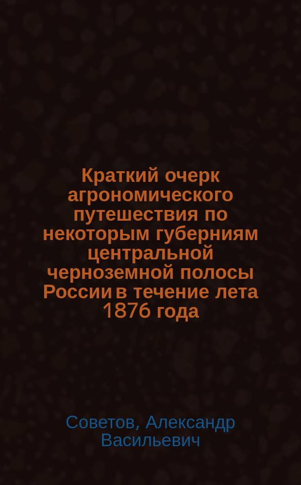 Краткий очерк агрономического путешествия по некоторым губерниям центральной черноземной полосы России в течение лета 1876 года : Чит. в торжеств. собр. В. Э. о-ва 31 окт. 1876 г