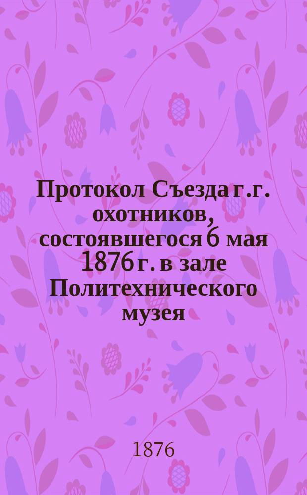 Протокол Съезда г.г. охотников, состоявшегося 6 мая 1876 г. в зале Политехнического музея