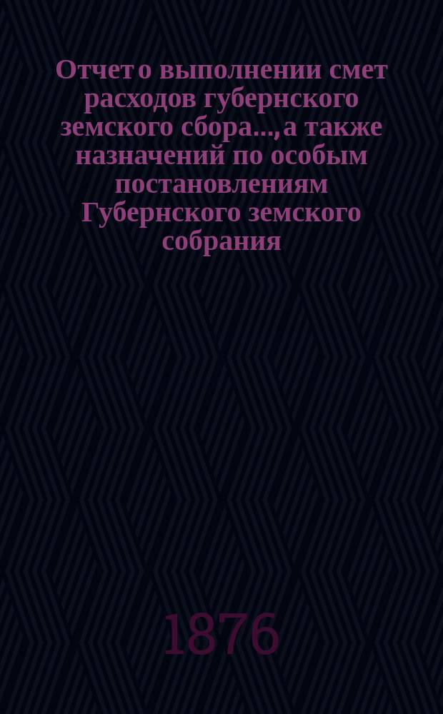 Отчет о выполнении смет расходов губернского земского сбора.., а также назначений по особым постановлениям Губернского земского собрания. ... за 1875 и за 1876 г. по 1 июля