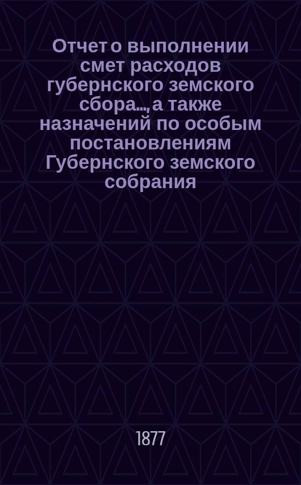 Отчет о выполнении смет расходов губернского земского сбора.., а также назначений по особым постановлениям Губернского земского собрания. ... за 1876 и за 1877 г. по 1-е июля