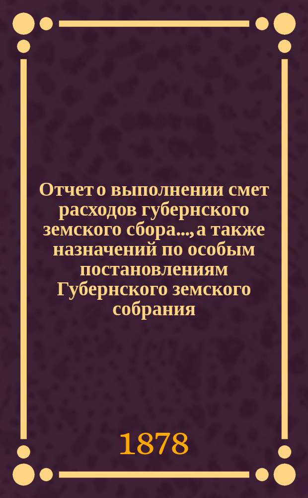 Отчет о выполнении смет расходов губернского земского сбора.., а также назначений по особым постановлениям Губернского земского собрания. ... за 1877 и 1878 год по 1-е июля