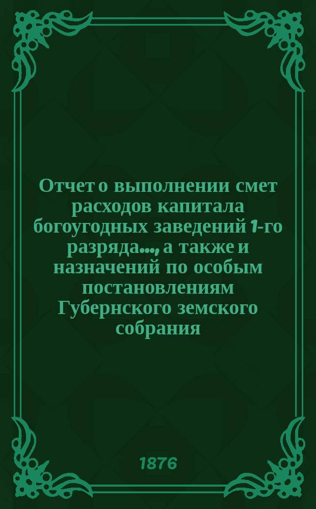 Отчет о выполнении смет расходов капитала богоугодных заведений 1-го разряда.., а также и назначений по особым постановлениям Губернского земского собрания