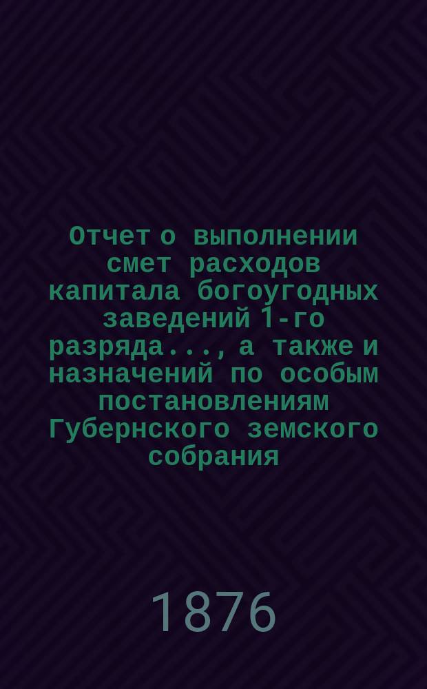 Отчет о выполнении смет расходов капитала богоугодных заведений 1-го разряда.., а также и назначений по особым постановлениям Губернского земского собрания. ... за 1875 год и по 1-е июля 1876 года