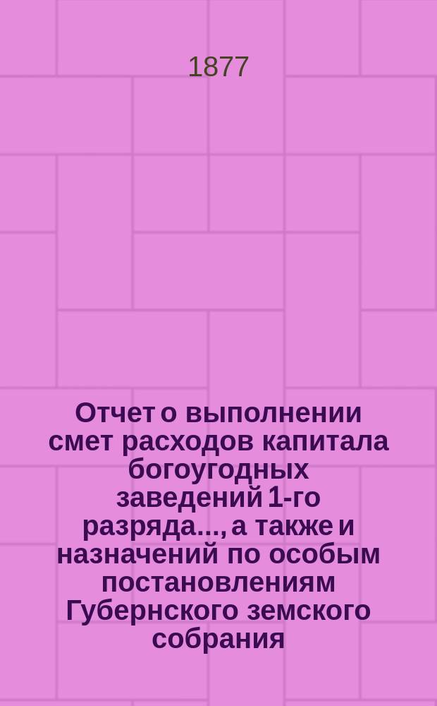 Отчет о выполнении смет расходов капитала богоугодных заведений 1-го разряда.., а также и назначений по особым постановлениям Губернского земского собрания. ... за 1876 год и по 1-е июля 1877 года