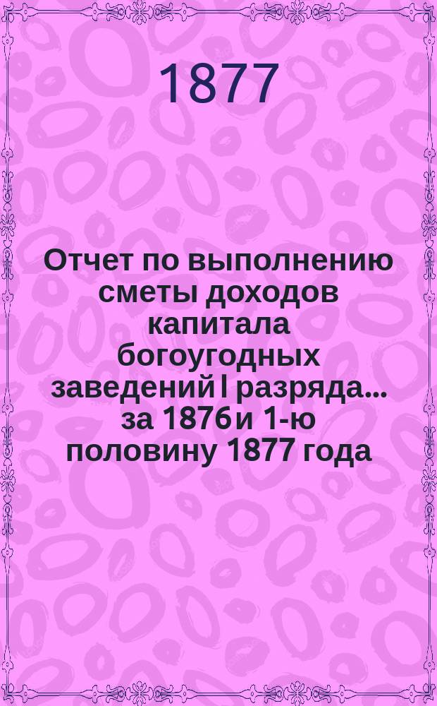 Отчет по выполнению сметы доходов капитала богоугодных заведений I разряда... ... за 1876 и 1-ю половину 1877 года
