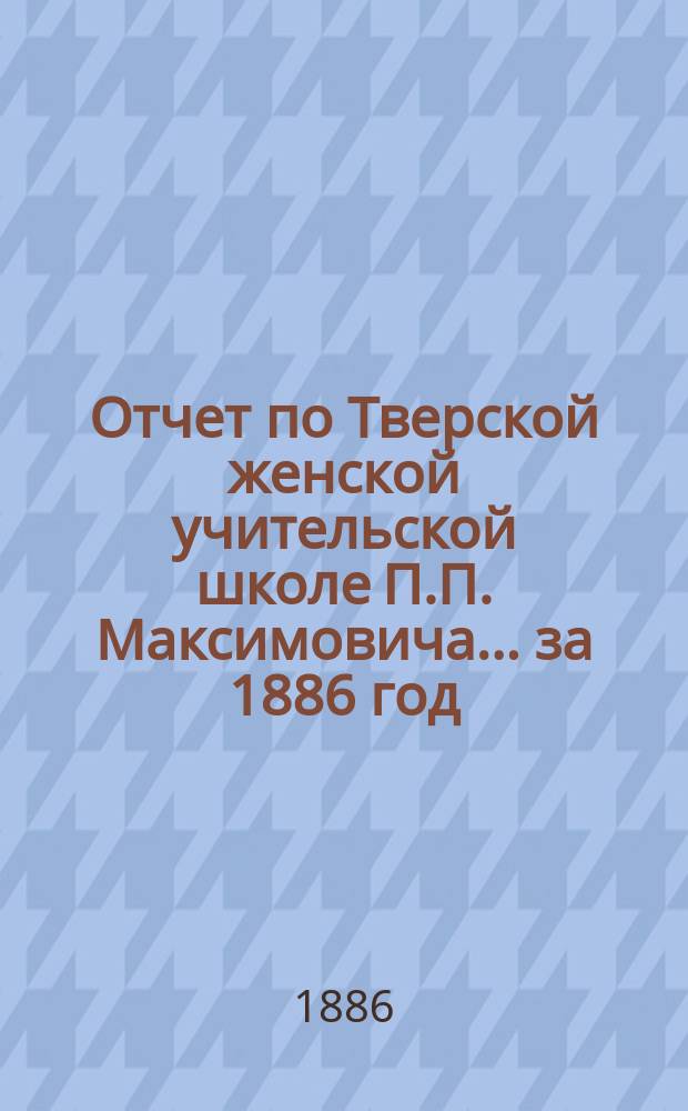 Отчет по Тверской женской учительской школе П.П. Максимовича... за 1886 год