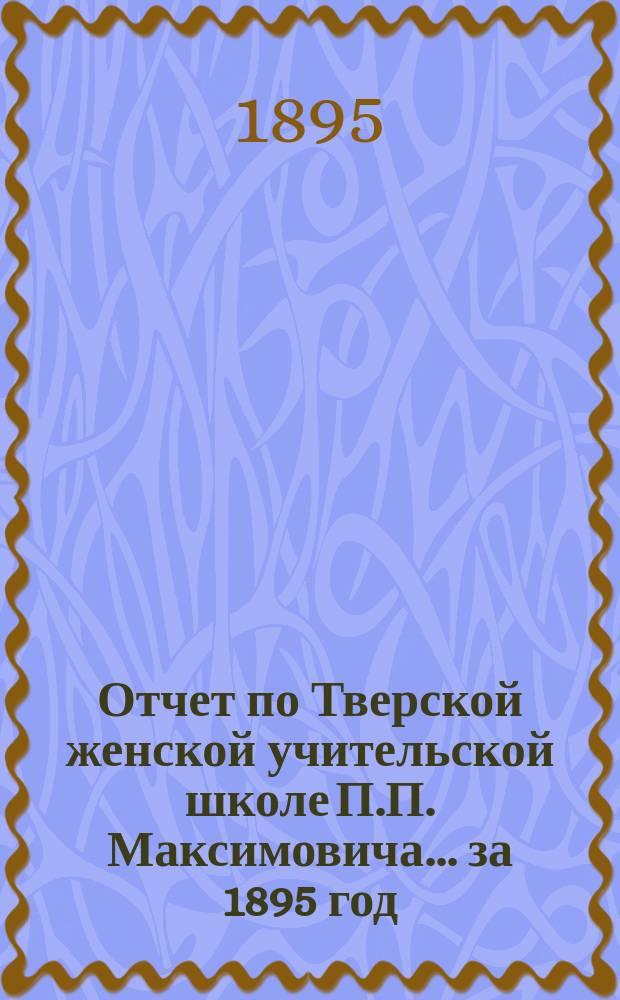 Отчет по Тверской женской учительской школе П.П. Максимовича... за 1895 год