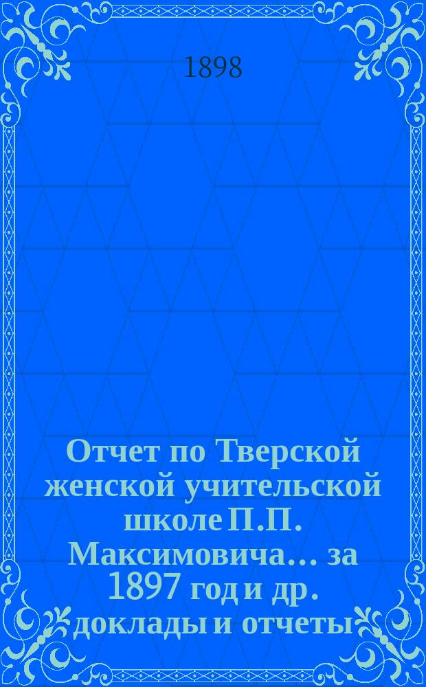 Отчет по Тверской женской учительской школе П.П. Максимовича... за 1897 год [и др. доклады и отчеты]