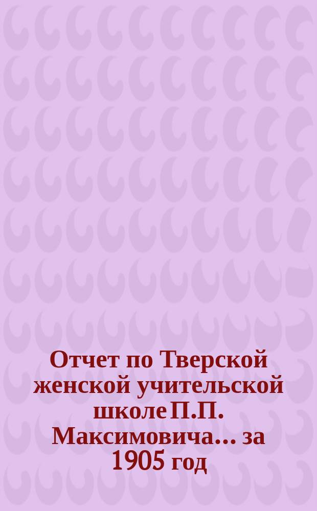 Отчет по Тверской женской учительской школе П.П. Максимовича... за 1905 год