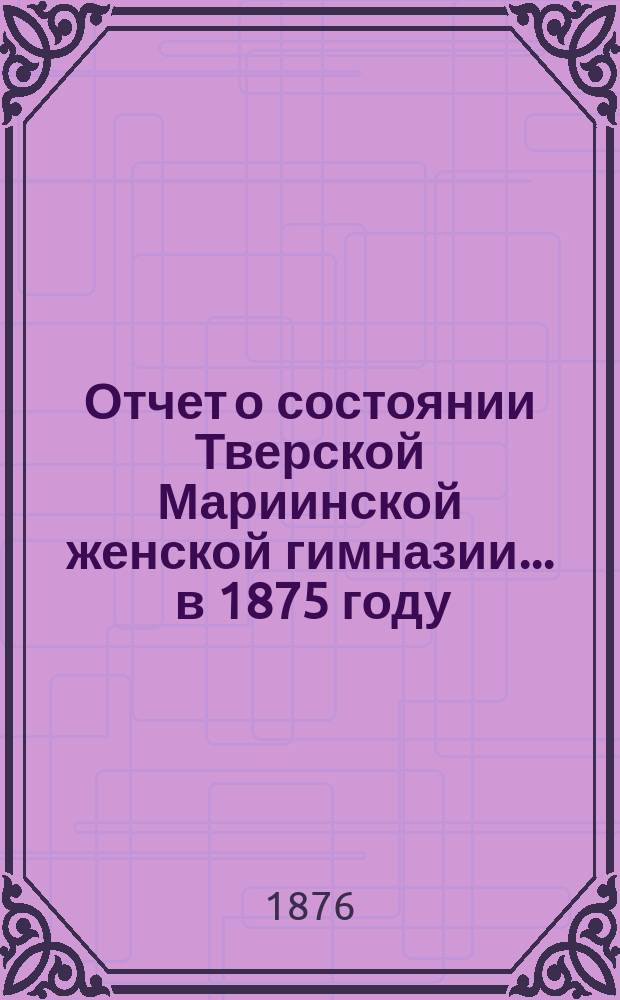 Отчет о состоянии Тверской Мариинской женской гимназии... ... в 1875 году