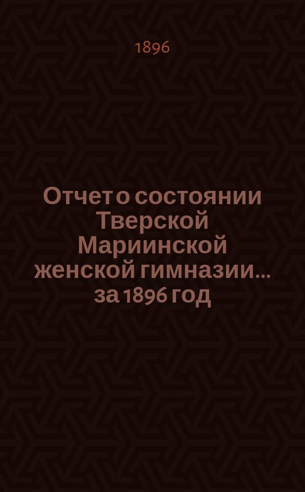 Отчет о состоянии Тверской Мариинской женской гимназии... ... за 1896 год