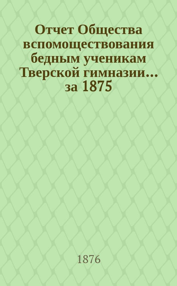 Отчет Общества вспомоществования бедным ученикам Тверской гимназии... ... за 1875/76 академический год