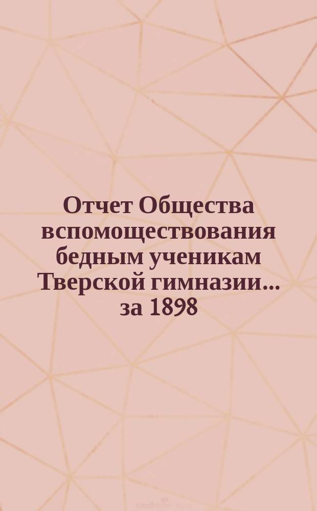 Отчет Общества вспомоществования бедным ученикам Тверской гимназии... ... за 1898/99 академический год и двадцать девятый существования