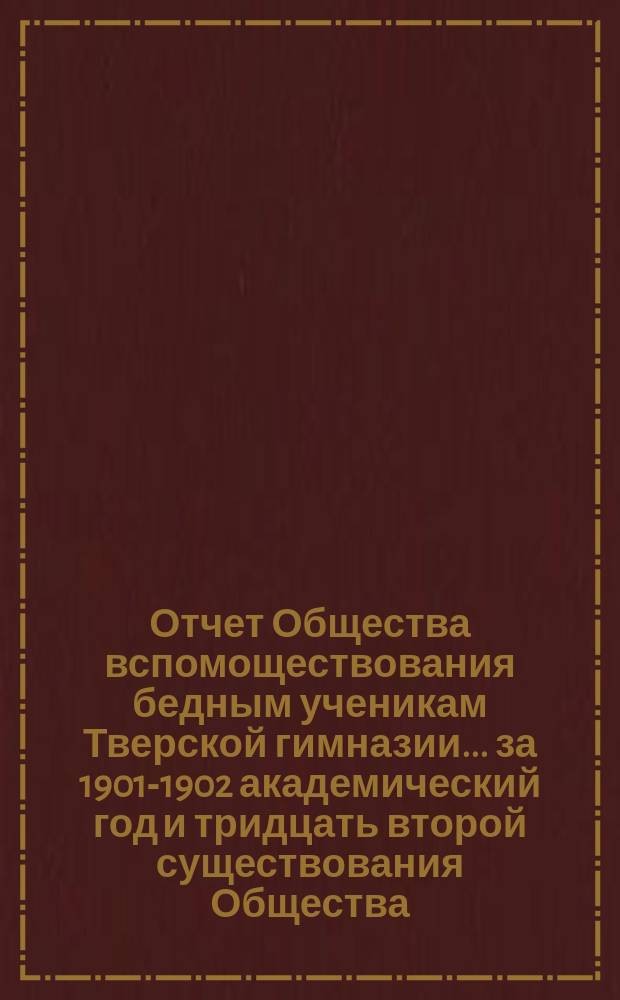Отчет Общества вспомоществования бедным ученикам Тверской гимназии... ... за 1901-1902 академический год и тридцать второй существования Общества