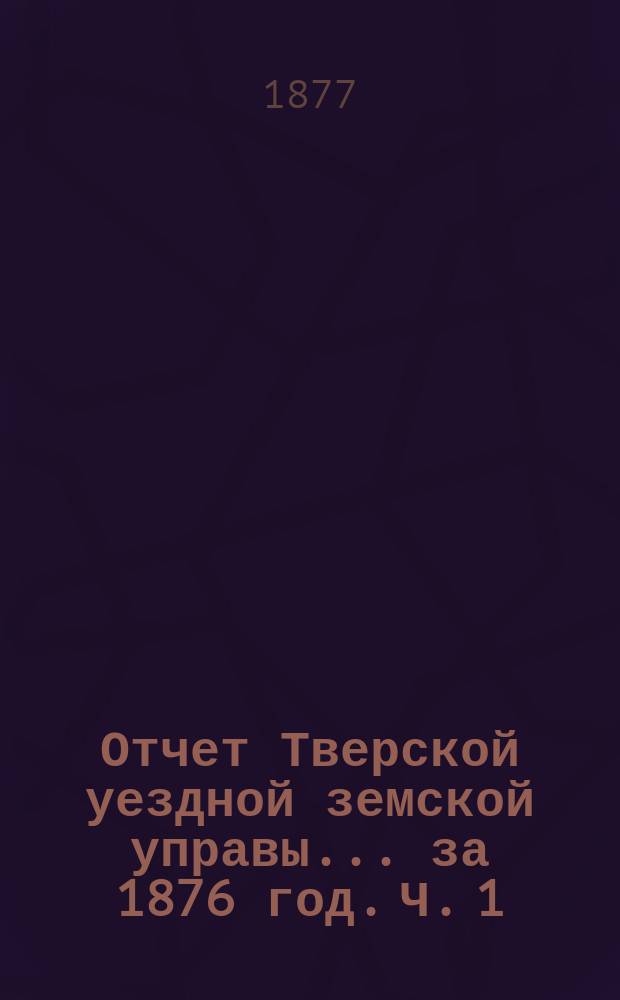 Отчет Тверской уездной земской управы... за 1876 год. [Ч. 1
