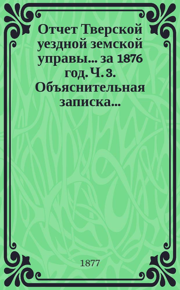 Отчет Тверской уездной земской управы... [за 1876 год. Ч. 3. Объяснительная записка... : Объяснительная записка...