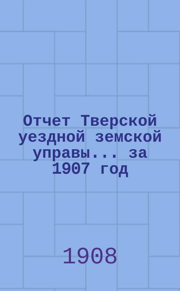 Отчет Тверской уездной земской управы... за 1907 год