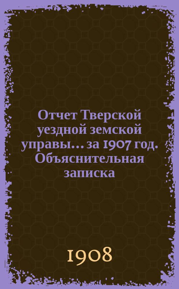 Отчет Тверской уездной земской управы... за 1907 год. Объяснительная записка : Объяснительная записка