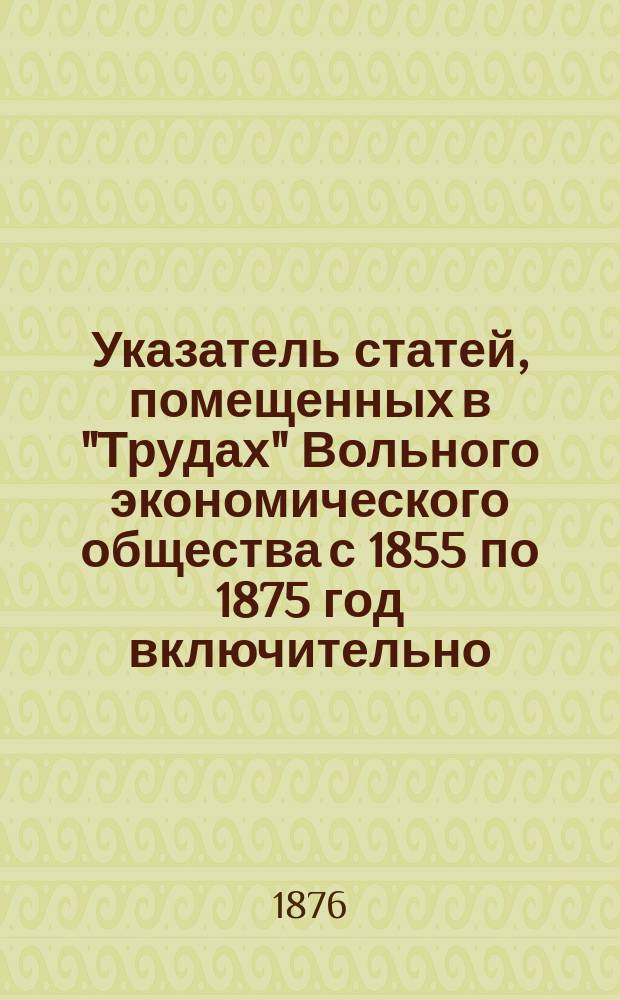 Указатель статей, помещенных в "Трудах" Вольного экономического общества с 1855 по 1875 год включительно : Сост. по поручению Совета В. э. о-ва, канд. С.-Петерб. ун-та Аполлинарий Теодорович