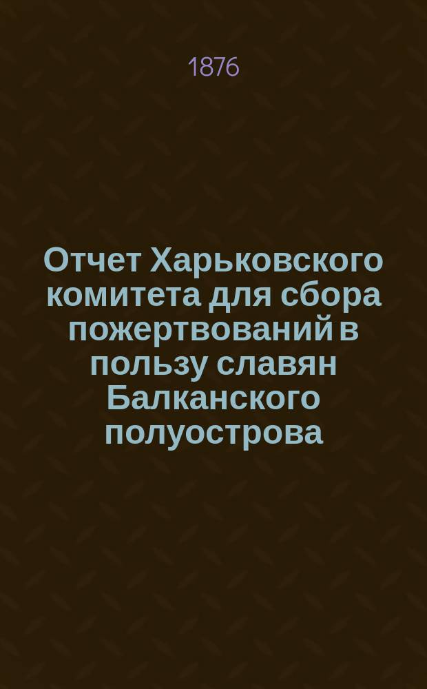 Отчет Харьковского комитета для сбора пожертвований в пользу славян Балканского полуострова... ... с 1-го августа по 1-е декабря 1876 года
