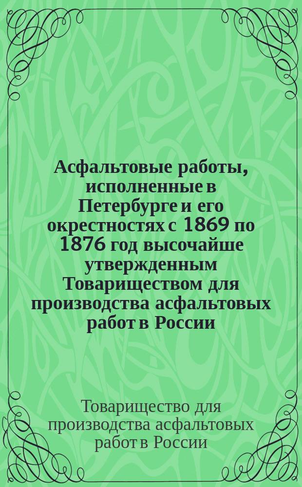 Асфальтовые работы, исполненные в Петербурге и его окрестностях с 1869 по 1876 год высочайше утвержденным Товариществом для производства асфальтовых работ в России
