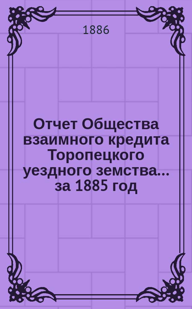 Отчет Общества взаимного кредита Торопецкого уездного земства... за 1885 год