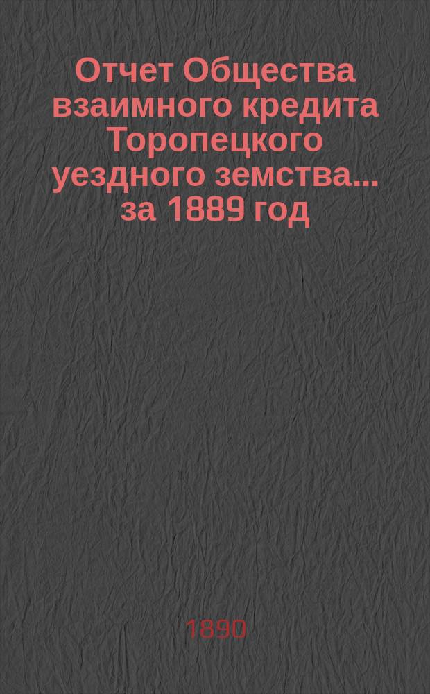 Отчет Общества взаимного кредита Торопецкого уездного земства... за 1889 год