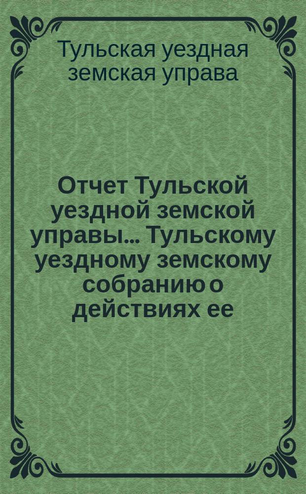 Отчет Тульской уездной земской управы ... Тульскому уездному земскому собранию о действиях ее ...
